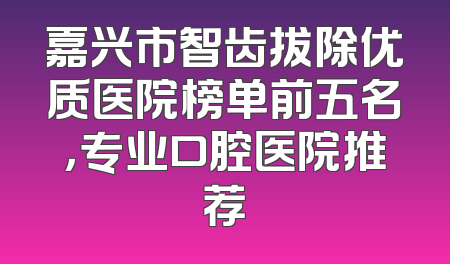 嘉兴市智齿拔除优质医院榜单前五名，专业口腔医院推荐