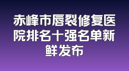 赤峰市唇裂修复医院排名十强名单新鲜发布