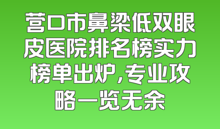营口市鼻梁低双眼皮医院排名榜实力榜单出炉，专业攻略一览无余