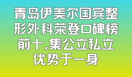 青岛伊美尔国宾整形外科荣登口碑榜前十，集公立私立优势于一身