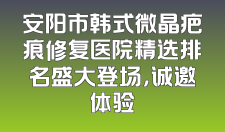 安阳市韩式微晶疤痕修复医院精选排名盛大登场，诚邀体验