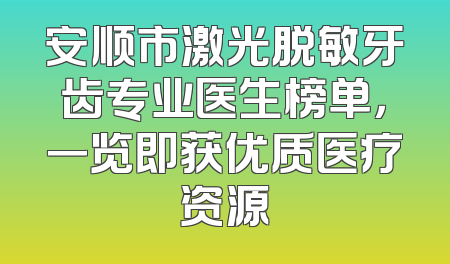 安顺市激光脱敏牙齿专业医生榜单，一览即获优质医疗资源