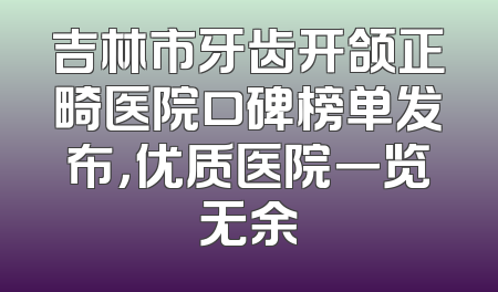 吉林市牙齿开颌正畸医院口碑榜单发布，优质医院一览无余