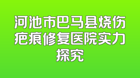 河池市巴马县烧伤疤痕修复医院实力探究