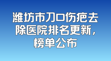 潍坊市刀口伤疤去除医院排名更新，榜单公布