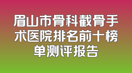 眉山市骨科截骨手术医院排名前十榜单测评报告
