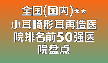 全国（国内）**小耳畸形耳再造医院排名前50强医院盘点