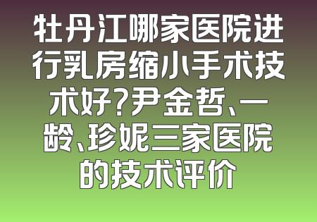 牡丹江哪家医院进行乳房缩小手术技术好？尹金哲、一龄、珍妮三家医院的技术评价