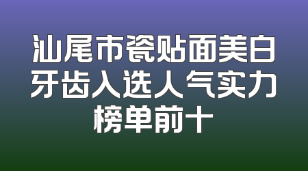 汕尾市瓷贴面美白牙齿入选人气实力榜单前十