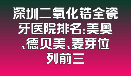 深圳二氧化锆全瓷牙医院排名：美奥、德贝美、麦芽位列前三