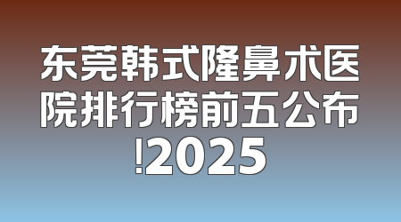 东莞韩式隆鼻术医院排行榜前五公布！2025