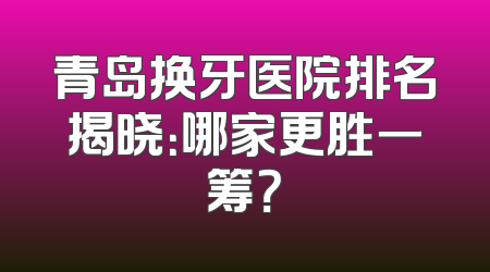 青岛换牙医院排名揭晓：哪家更胜一筹？