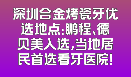 深圳合金烤瓷牙优选地点：鹏程、德贝美入选，当地居民首选看牙医院！