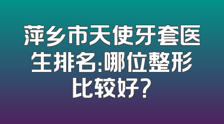 萍乡市天使牙套医生排名：哪位整形比较好？