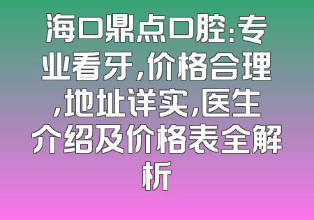 海口鼎点口腔：专业看牙，价格合理，地址详实，医生介绍及价格表全解析