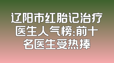 辽阳市红胎记治疗医生人气榜：前十名医生受热捧