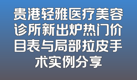 贵港轻雅医疗美容诊所新出炉热门价目表与局部拉皮手术实例分享