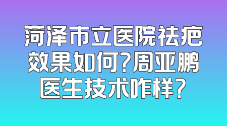 菏泽市立医院祛疤效果如何？周亚鹏医生技术咋样？