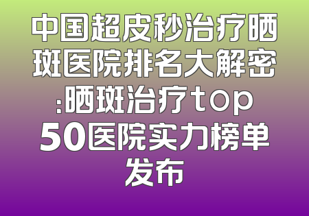中国超皮秒治疗晒斑医院排名大解密：晒斑治疗top50医院实力榜单发布