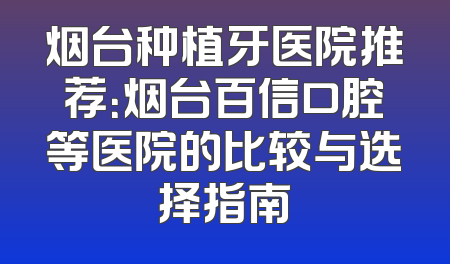 烟台种植牙医院推荐：烟台百信口腔等医院的比较与选择指南