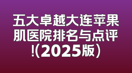 五大卓越大连苹果肌医院排名与点评！(2025版)