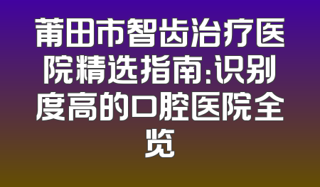 莆田市智齿治疗医院精选指南：识别度高的口腔医院全览