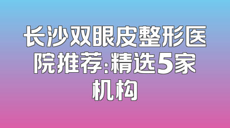 长沙双眼皮整形医院推荐：精选5家机构