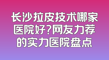 长沙拉皮技术哪家医院好？网友力荐的实力医院盘点