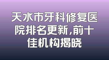天水市牙科修复医院排名更新，前十佳机构揭晓