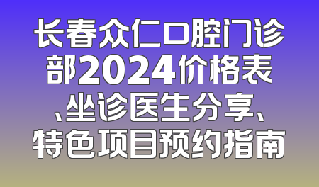 长春众仁口腔门诊部2024价格表、坐诊医生分享、特色项目预约指南