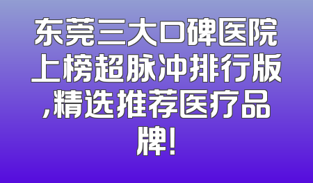 东莞三大口碑医院上榜超脉冲排行版，精选推荐医疗品牌！