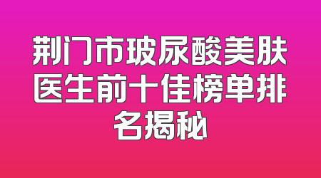 荆门市玻尿酸美肤医生前十佳榜单排名揭秘
