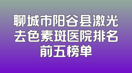 聊城市阳谷县激光去色素斑医院排名前五榜单