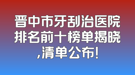 晋中市牙刮治医院排名前十榜单揭晓，清单公布！