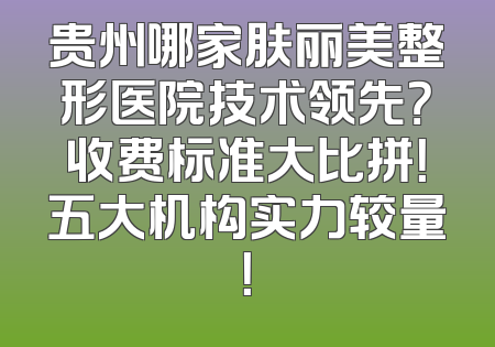 贵州哪家肤丽美整形医院技术领先？收费标准大比拼！五大机构实力较量！
