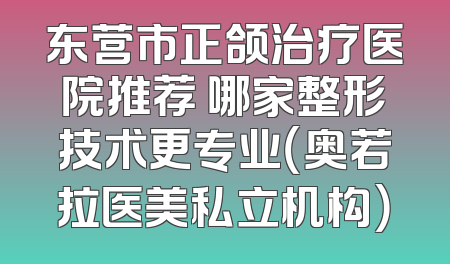 东营市正颌治疗医院推荐 哪家整形技术更专业（奥若拉医美私立机构）