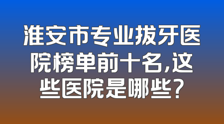 淮安市专业拔牙医院榜单前十名，这些医院是哪些？