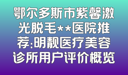 鄂尔多斯市紫馨激光脱毛**医院推荐：明靓医疗美容诊所用户评价概览