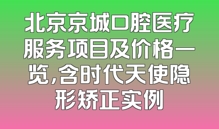 北京京城口腔医疗服务项目及价格一览，含时代天使隐形矫正实例