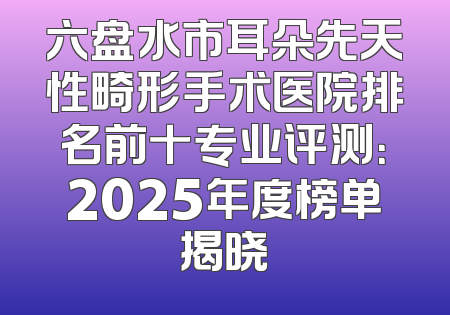 六盘水市耳朵先天性畸形手术医院排名前十专业评测：2025年度榜单揭晓