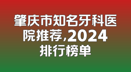 肇庆市知名牙科医院推荐，2024排行榜单