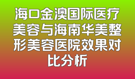 海口金澳国际医疗美容与海南华美整形美容医院效果对比分析