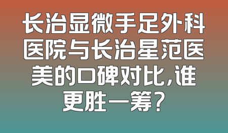 长治显微手足外科医院与长治星范医美的口碑对比，谁更胜一筹？