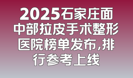 2025石家庄面中部拉皮手术整形医院榜单发布，排行参考上线