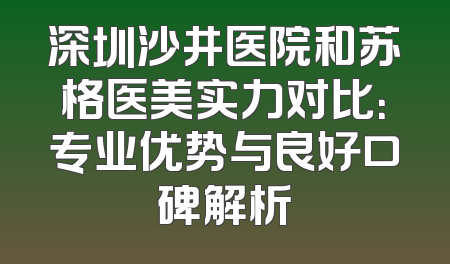 深圳沙井医院和苏格医美实力对比：专业优势与良好口碑解析