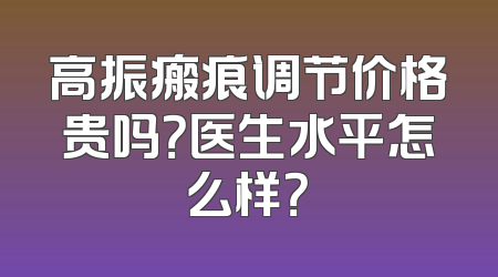 高振瘢痕调节价格贵吗？医生水平怎么样？