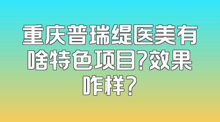 重庆普瑞缇医美有啥特色项目？效果咋样？