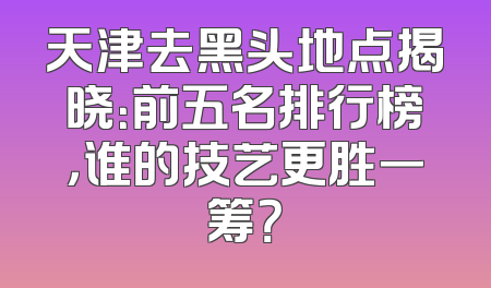 天津去黑头地点揭晓：前五名排行榜，谁的技艺更胜一筹？
