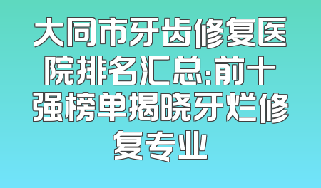 大同市牙齿修复医院排名汇总：前十强榜单揭晓牙烂修复专业