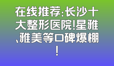 在线推荐：长沙十大整形医院！星雅、雅美等口碑爆棚！